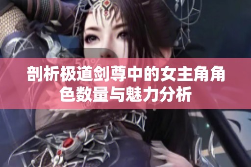 剖析极道剑尊中的女主角角色数量与魅力分析