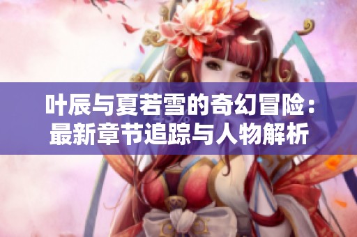 叶辰与夏若雪的奇幻冒险：最新章节追踪与人物解析