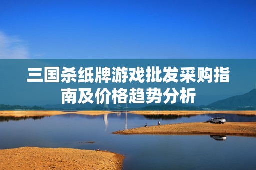 三国杀纸牌游戏批发采购指南及价格趋势分析
