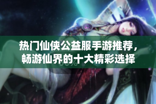 热门仙侠公益服手游推荐，畅游仙界的十大精彩选择
