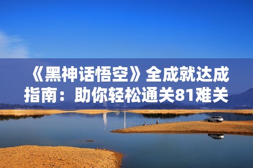 《黑神话悟空》全成就达成指南：助你轻松通关81难关！