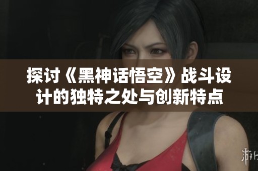 探讨《黑神话悟空》战斗设计的独特之处与创新特点