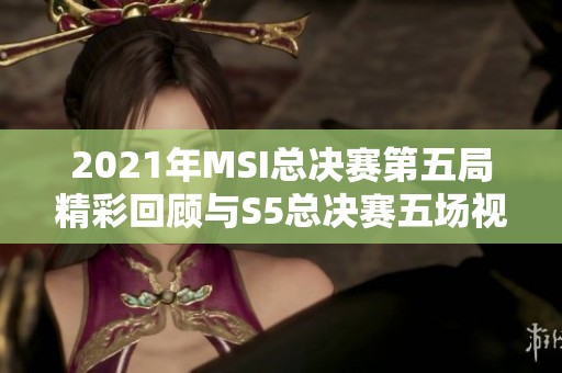 2021年MSI总决赛第五局精彩回顾与S5总决赛五场视频解读