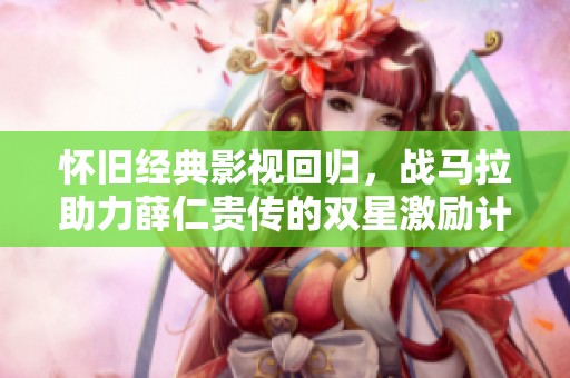怀旧经典影视回归，战马拉助力薛仁贵传的双星激励计划