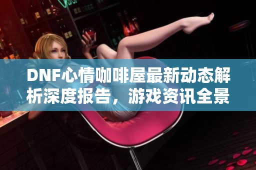 DNF心情咖啡屋最新动态解析深度报告，游戏资讯全景呈现