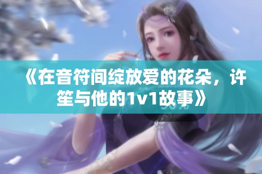 《在音符间绽放爱的花朵，许笙与他的1v1故事》