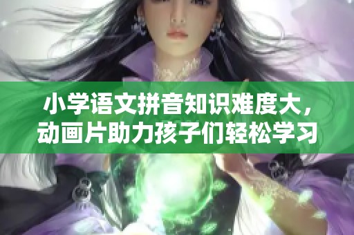小学语文拼音知识难度大，动画片助力孩子们轻松学习