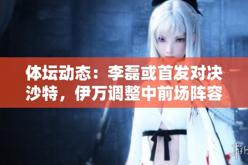 体坛动态：李磊或首发对决沙特，伊万调整中前场阵容