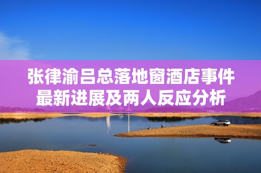 张律渝吕总落地窗酒店事件最新进展及两人反应分析