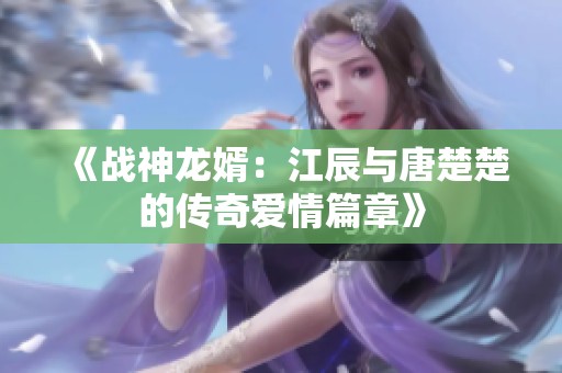 《战神龙婿：江辰与唐楚楚的传奇爱情篇章》