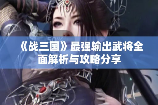 《战三国》最强输出武将全面解析与攻略分享