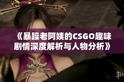 《暴躁老阿姨的CSGO趣味剧情深度解析与人物分析》