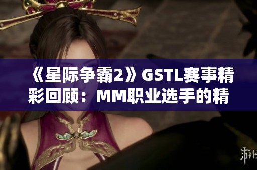 《星际争霸2》GSTL赛事精彩回顾：MM职业选手的精彩对决与策略解析