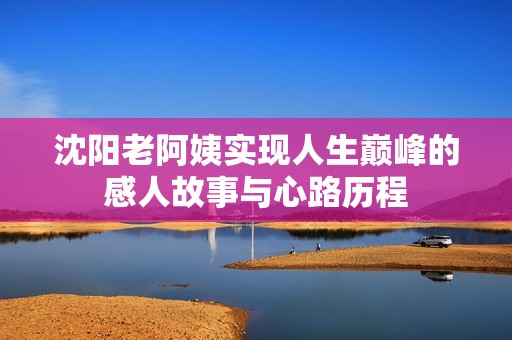 沈阳老阿姨实现人生巅峰的感人故事与心路历程