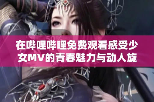 在哔哩哔哩免费观看感受少女MV的青春魅力与动人旋律