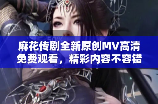 麻花传剧全新原创MV高清免费观看，精彩内容不容错过