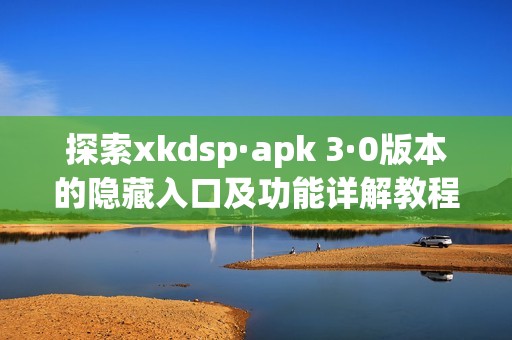 探索xkdsp·apk 3·0版本的隐藏入口及功能详解教程