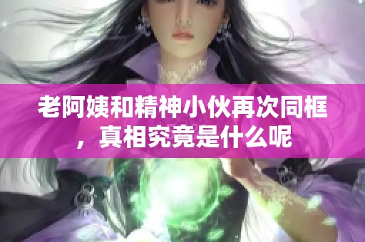 老阿姨和精神小伙再次同框，真相究竟是什么呢