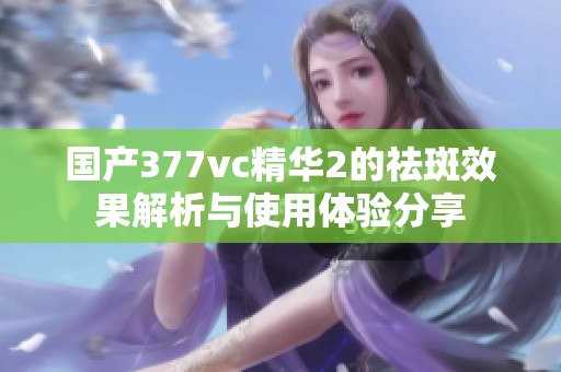 国产377vc精华2的祛斑效果解析与使用体验分享