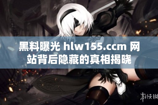 黑料曝光 hlw155.ccm 网站背后隐藏的真相揭晓