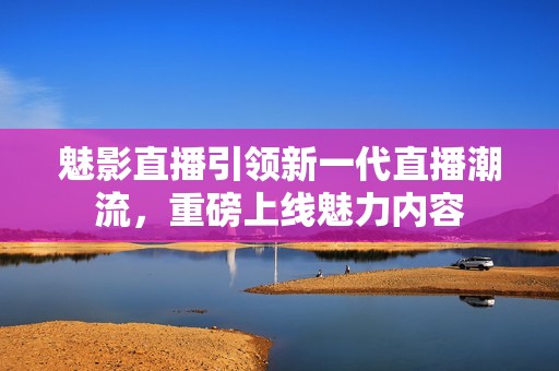 魅影直播引领新一代直播潮流，重磅上线魅力内容