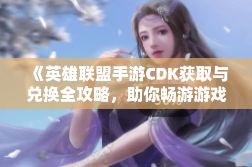 《英雄联盟手游CDK获取与兑换全攻略，助你畅游游戏世界》