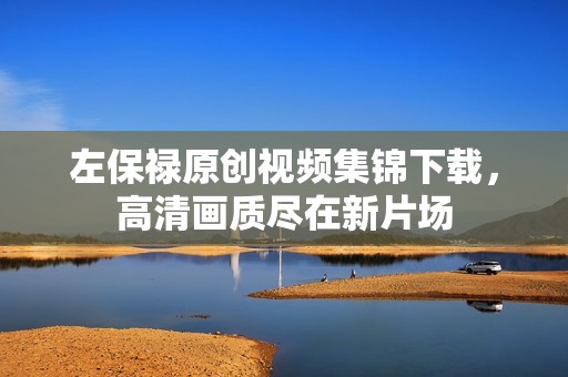 左保禄原创视频集锦下载，高清画质尽在新片场