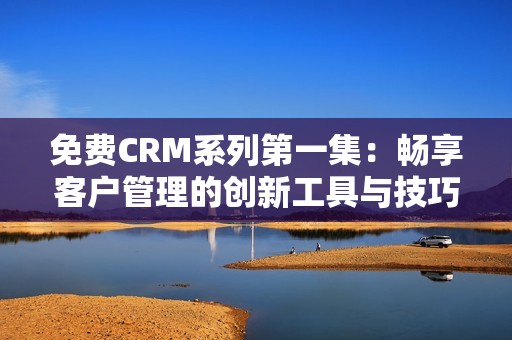 免费CRM系列第一集：畅享客户管理的创新工具与技巧