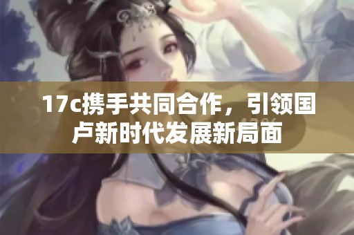 17c携手共同合作，引领国卢新时代发展新局面