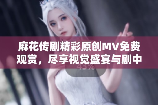 麻花传剧精彩原创MV免费观赏，尽享视觉盛宴与剧中魅力