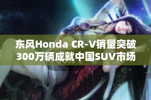 东风Honda CR-V销量突破300万辆成就中国SUV市场奇迹