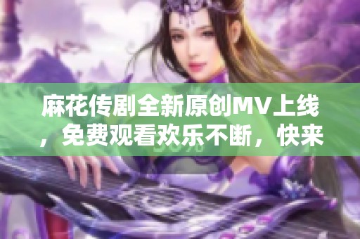 麻花传剧全新原创MV上线，免费观看欢乐不断，快来体验吧