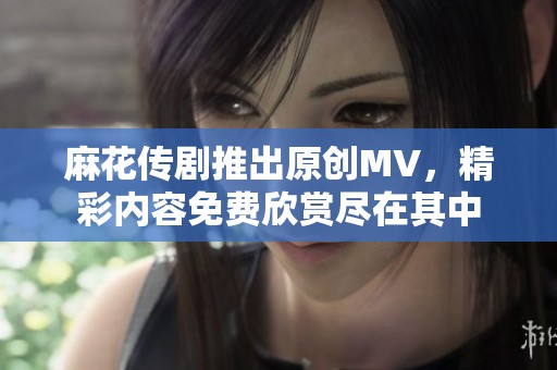 麻花传剧推出原创MV，精彩内容免费欣赏尽在其中