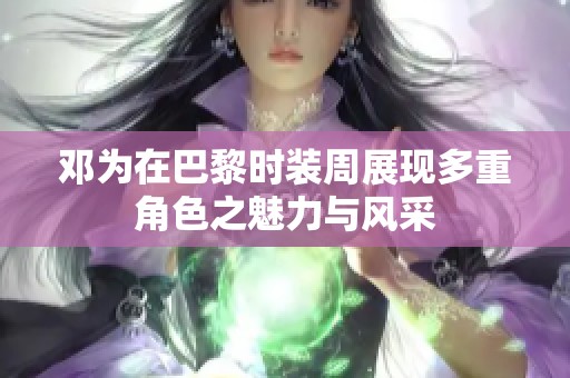 邓为在巴黎时装周展现多重角色之魅力与风采