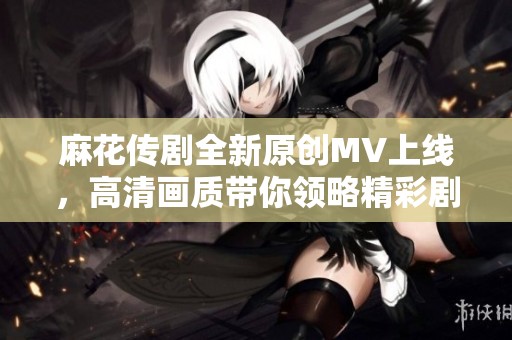 麻花传剧全新原创MV上线，高清画质带你领略精彩剧情