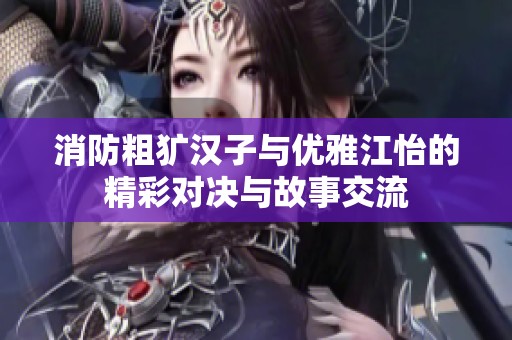 消防粗犷汉子与优雅江怡的精彩对决与故事交流