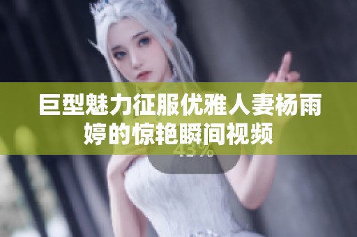 巨型魅力征服优雅人妻杨雨婷的惊艳瞬间视频