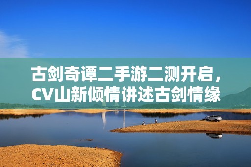 古剑奇谭二手游二测开启，CV山新倾情讲述古剑情缘故事