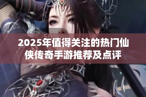 2025年值得关注的热门仙侠传奇手游推荐及点评