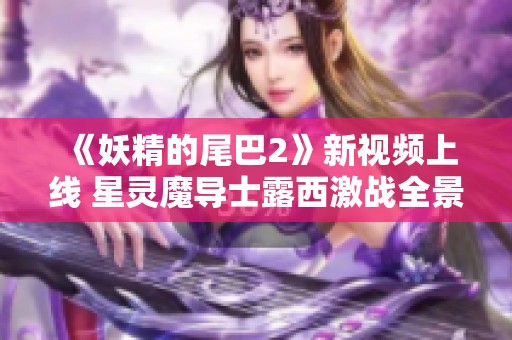 《妖精的尾巴2》新视频上线 星灵魔导士露西激战全景揭秘