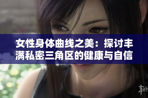 女性身体曲线之美：探讨丰满私密三角区的健康与自信