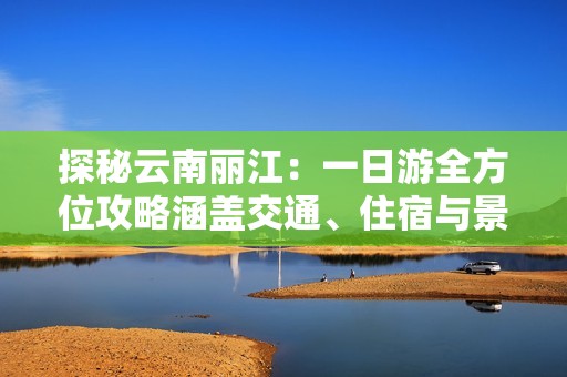 探秘云南丽江：一日游全方位攻略涵盖交通、住宿与景点