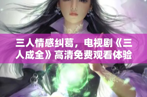 三人情感纠葛，电视剧《三人成全》高清免费观看体验分享