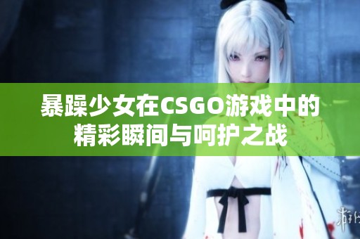 暴躁少女在CSGO游戏中的精彩瞬间与呵护之战