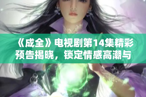 《成全》电视剧第14集精彩预告揭晓，锁定情感高潮与剧情发展