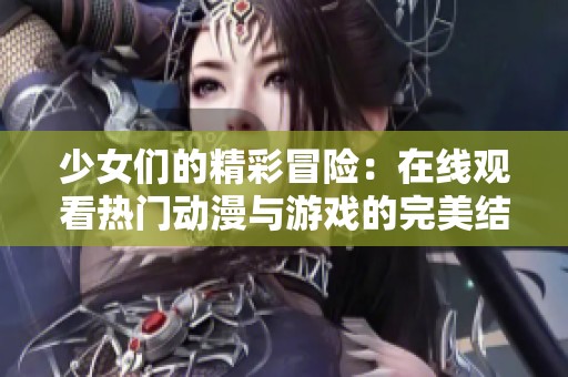 少女们的精彩冒险：在线观看热门动漫与游戏的完美结合