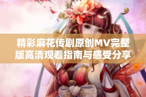 精彩麻花传剧原创MV完整版高清观看指南与感受分享