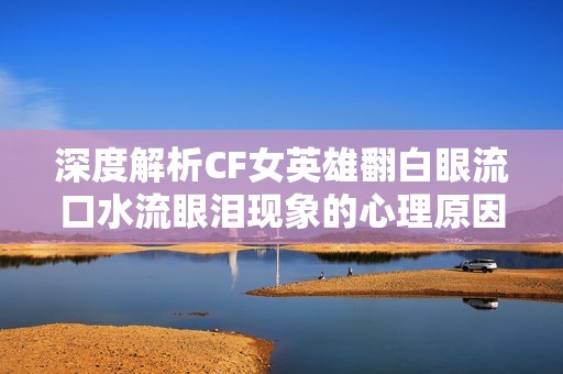 深度解析CF女英雄翻白眼流口水流眼泪现象的心理原因