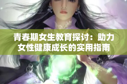 青春期女生教育探讨：助力女性健康成长的实用指南