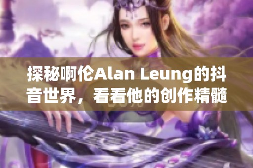 探秘啊伦Alan Leung的抖音世界，看看他的创作精髓！